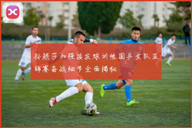孙颖莎加强接发球训练国乒女队亚锦赛备战细节全面揭秘
