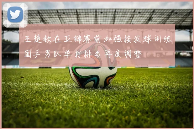 王楚钦在亚锦赛前加强接发球训练国乒男队单打排名再度调整