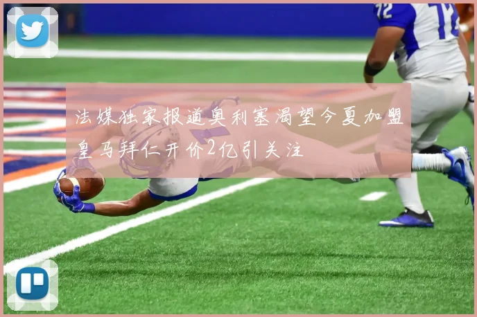 法媒独家报道奥利塞渴望今夏加盟皇马拜仁开价2亿引关注