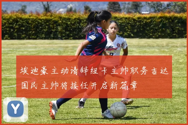 埃迪豪主动请辞纽卡主帅职务吉达国民主帅将接任开启新篇章