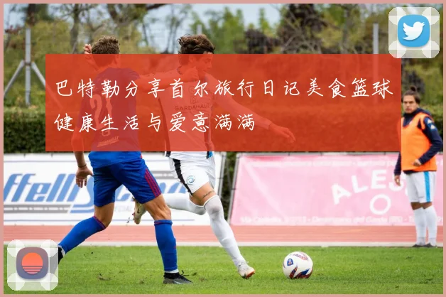 巴特勒分享首尔旅行日记美食篮球健康生活与爱意满满