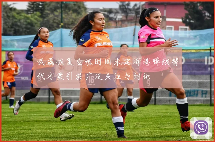 武磊恢复合练时间未定海港锋线替代方案引发广泛关注与讨论