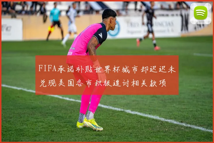FIFA承诺补贴世界杯城市却迟迟未兑现美国各市积极追讨相关款项