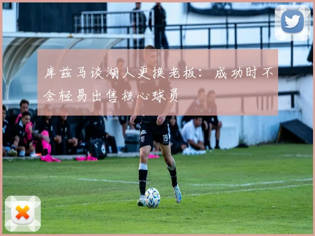 库兹马谈湖人更换老板：成功时不会轻易出售核心球员