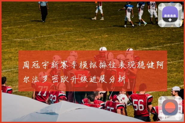 周冠宇新赛季模拟排位表现稳健阿尔法罗密欧升级进展分析