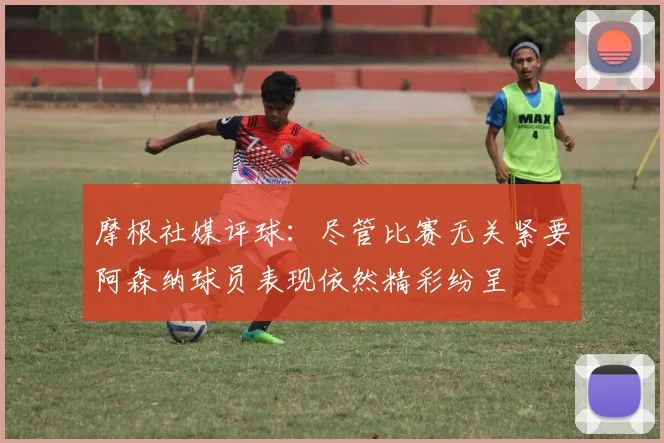 摩根社媒评球：尽管比赛无关紧要阿森纳球员表现依然精彩纷呈