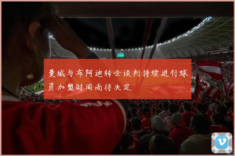 曼城与布阿迪转会谈判持续进行球员加盟时间尚待决定