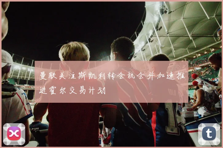 曼联关注斯凯利转会机会并加速推进霍尔交易计划