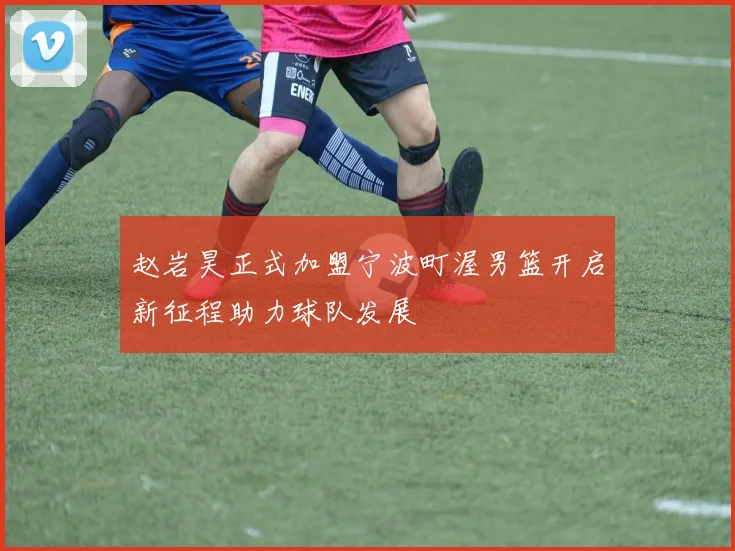 赵岩昊正式加盟宁波町渥男篮开启新征程助力球队发展